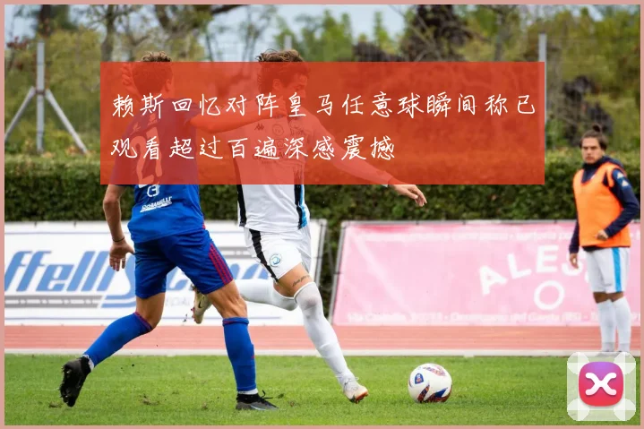 赖斯回忆对阵皇马任意球瞬间称已观看超过百遍深感震撼