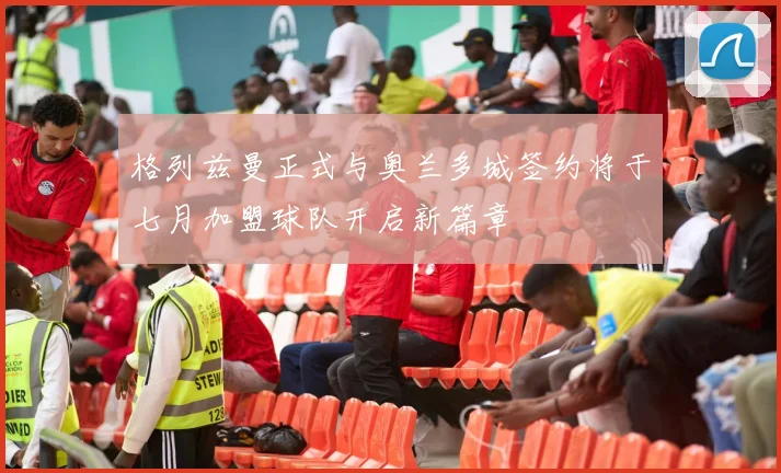 格列兹曼正式与奥兰多城签约将于七月加盟球队开启新篇章