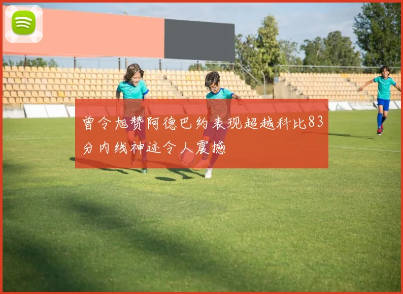 曾令旭赞阿德巴约表现超越科比83分内线神迹令人震撼