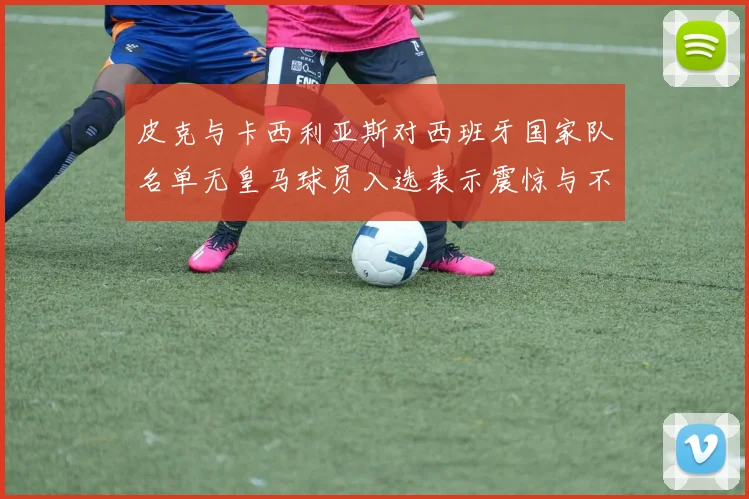 皮克与卡西利亚斯对西班牙国家队名单无皇马球员入选表示震惊与不解