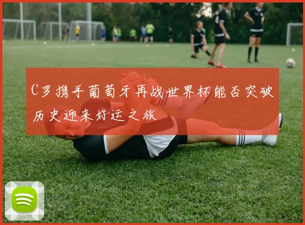 C罗携手葡萄牙再战世界杯能否突破历史迎来好运之旅