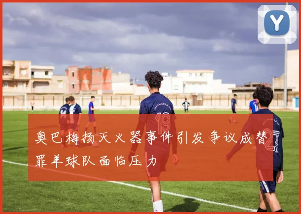 奥巴梅扬灭火器事件引发争议成替罪羊球队面临压力