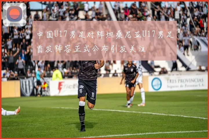 中国U17男足对阵坦桑尼亚U17男足首发阵容正式公布引发关注
