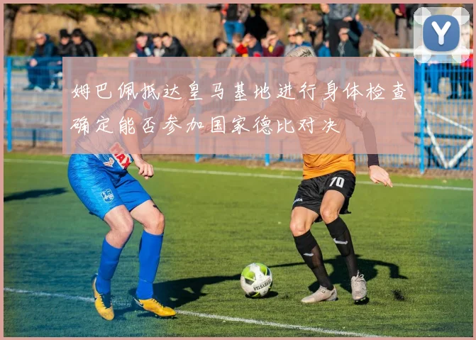 姆巴佩抵达皇马基地进行身体检查确定能否参加国家德比对决