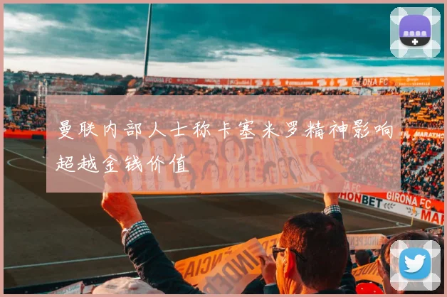 曼联内部人士称卡塞米罗精神影响超越金钱价值