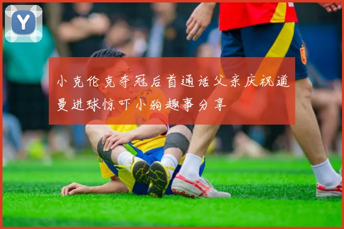 小克伦克夺冠后首通话父亲庆祝道曼进球惊吓小狗趣事分享