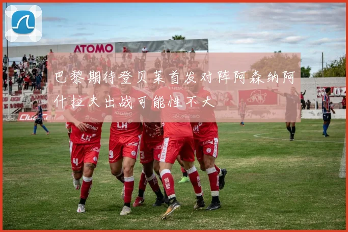 巴黎期待登贝莱首发对阵阿森纳阿什拉夫出战可能性不大